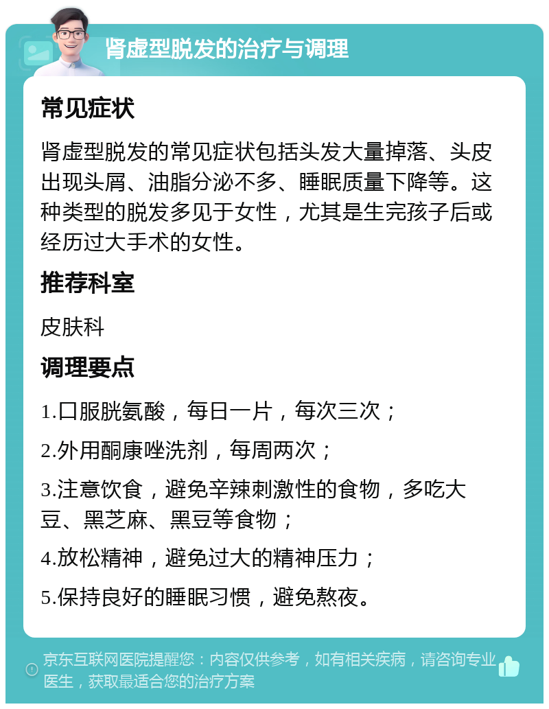 肾虚型脱发的治疗与调理 常见症状 肾虚型脱发的常见症状包括头发大量掉落、头皮出现头屑、油脂分泌不多、睡眠质量下降等。这种类型的脱发多见于女性，尤其是生完孩子后或经历过大手术的女性。 推荐科室 皮肤科 调理要点 1.口服胱氨酸，每日一片，每次三次； 2.外用酮康唑洗剂，每周两次； 3.注意饮食，避免辛辣刺激性的食物，多吃大豆、黑芝麻、黑豆等食物； 4.放松精神，避免过大的精神压力； 5.保持良好的睡眠习惯，避免熬夜。