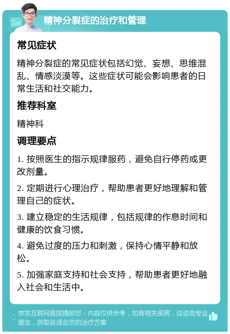 精神分裂症的治疗和管理 常见症状 精神分裂症的常见症状包括幻觉、妄想、思维混乱、情感淡漠等。这些症状可能会影响患者的日常生活和社交能力。 推荐科室 精神科 调理要点 1. 按照医生的指示规律服药，避免自行停药或更改剂量。 2. 定期进行心理治疗，帮助患者更好地理解和管理自己的症状。 3. 建立稳定的生活规律，包括规律的作息时间和健康的饮食习惯。 4. 避免过度的压力和刺激，保持心情平静和放松。 5. 加强家庭支持和社会支持，帮助患者更好地融入社会和生活中。