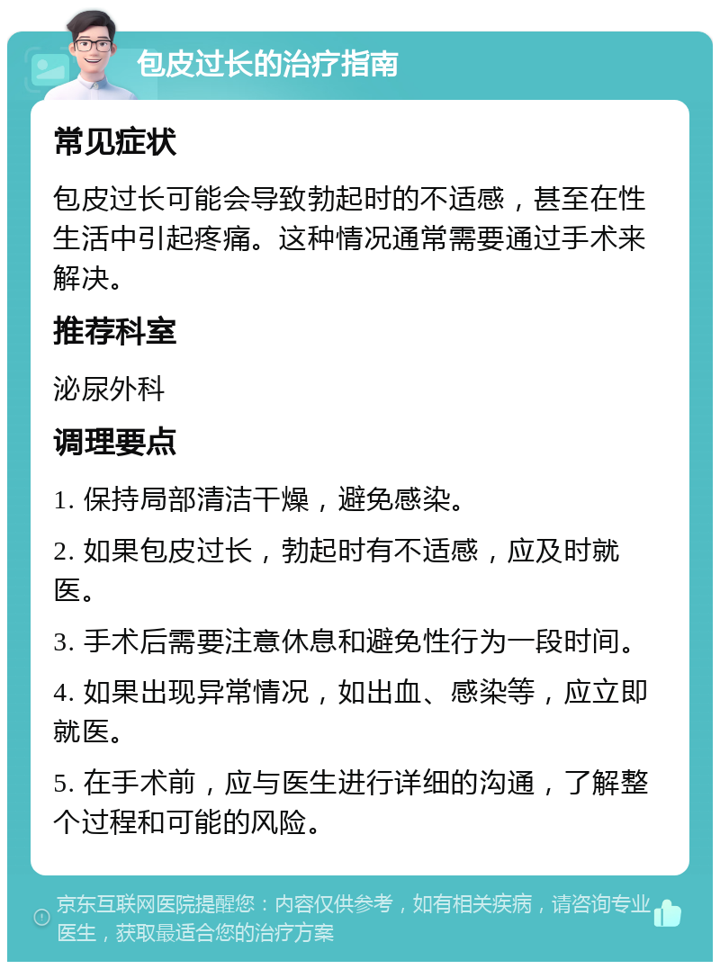 包皮过长的治疗指南 常见症状 包皮过长可能会导致勃起时的不适感，甚至在性生活中引起疼痛。这种情况通常需要通过手术来解决。 推荐科室 泌尿外科 调理要点 1. 保持局部清洁干燥，避免感染。 2. 如果包皮过长，勃起时有不适感，应及时就医。 3. 手术后需要注意休息和避免性行为一段时间。 4. 如果出现异常情况，如出血、感染等，应立即就医。 5. 在手术前，应与医生进行详细的沟通，了解整个过程和可能的风险。