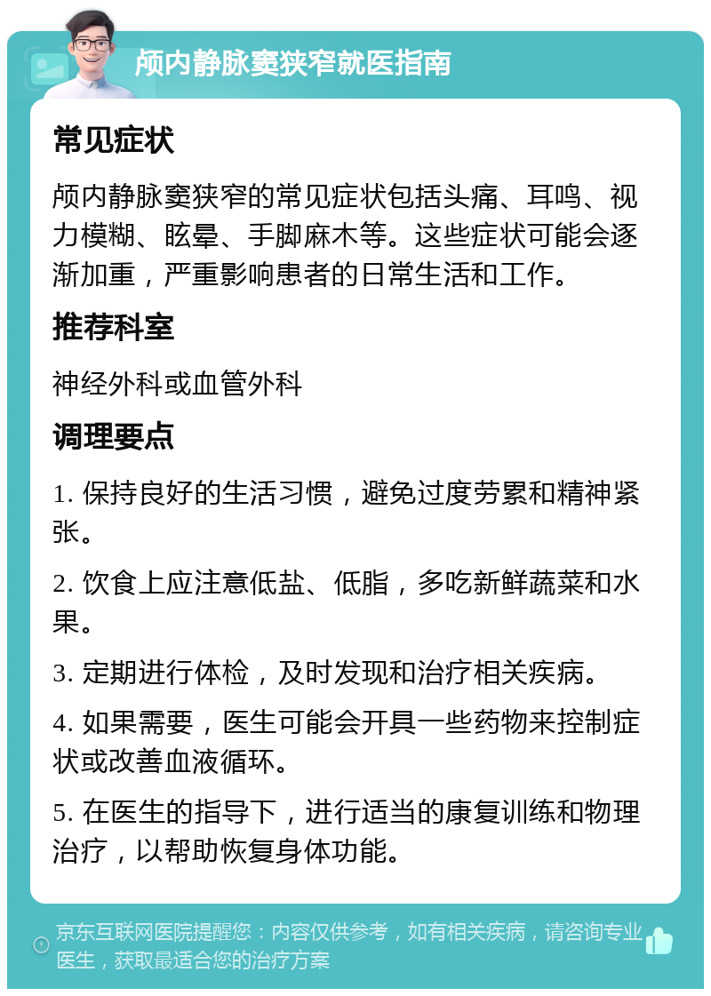 颅内静脉窦狭窄就医指南 常见症状 颅内静脉窦狭窄的常见症状包括头痛、耳鸣、视力模糊、眩晕、手脚麻木等。这些症状可能会逐渐加重，严重影响患者的日常生活和工作。 推荐科室 神经外科或血管外科 调理要点 1. 保持良好的生活习惯，避免过度劳累和精神紧张。 2. 饮食上应注意低盐、低脂，多吃新鲜蔬菜和水果。 3. 定期进行体检，及时发现和治疗相关疾病。 4. 如果需要，医生可能会开具一些药物来控制症状或改善血液循环。 5. 在医生的指导下，进行适当的康复训练和物理治疗，以帮助恢复身体功能。