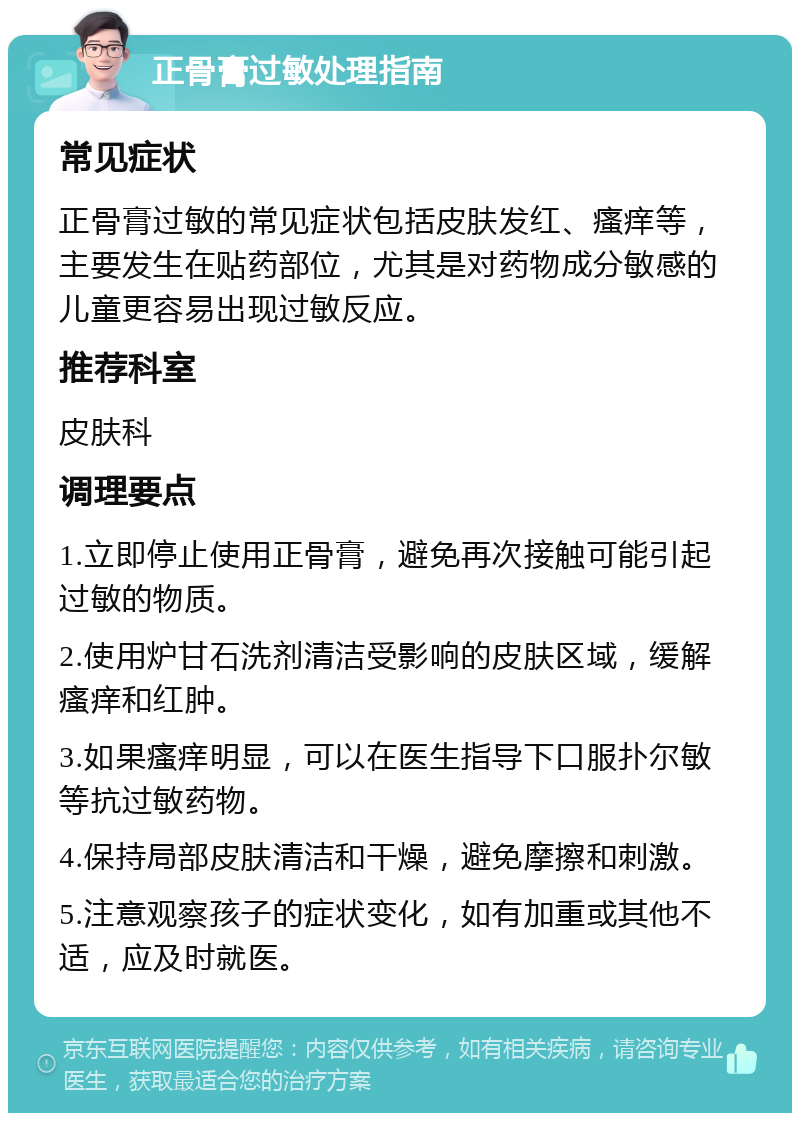 正骨膏过敏处理指南 常见症状 正骨膏过敏的常见症状包括皮肤发红、瘙痒等，主要发生在贴药部位，尤其是对药物成分敏感的儿童更容易出现过敏反应。 推荐科室 皮肤科 调理要点 1.立即停止使用正骨膏，避免再次接触可能引起过敏的物质。 2.使用炉甘石洗剂清洁受影响的皮肤区域，缓解瘙痒和红肿。 3.如果瘙痒明显，可以在医生指导下口服扑尔敏等抗过敏药物。 4.保持局部皮肤清洁和干燥，避免摩擦和刺激。 5.注意观察孩子的症状变化，如有加重或其他不适，应及时就医。