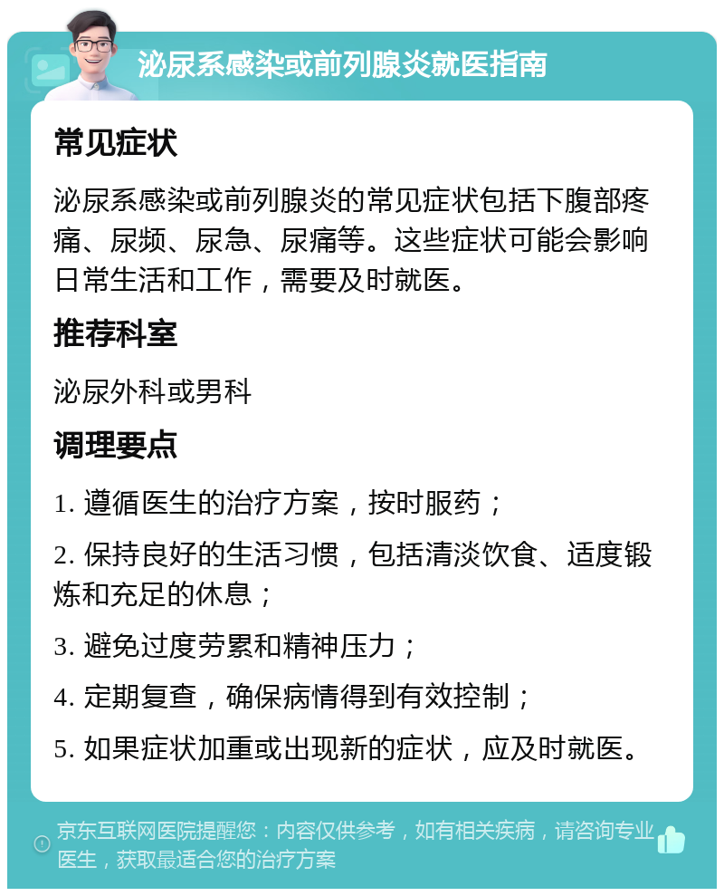 泌尿系感染或前列腺炎就医指南 常见症状 泌尿系感染或前列腺炎的常见症状包括下腹部疼痛、尿频、尿急、尿痛等。这些症状可能会影响日常生活和工作，需要及时就医。 推荐科室 泌尿外科或男科 调理要点 1. 遵循医生的治疗方案，按时服药； 2. 保持良好的生活习惯，包括清淡饮食、适度锻炼和充足的休息； 3. 避免过度劳累和精神压力； 4. 定期复查，确保病情得到有效控制； 5. 如果症状加重或出现新的症状，应及时就医。