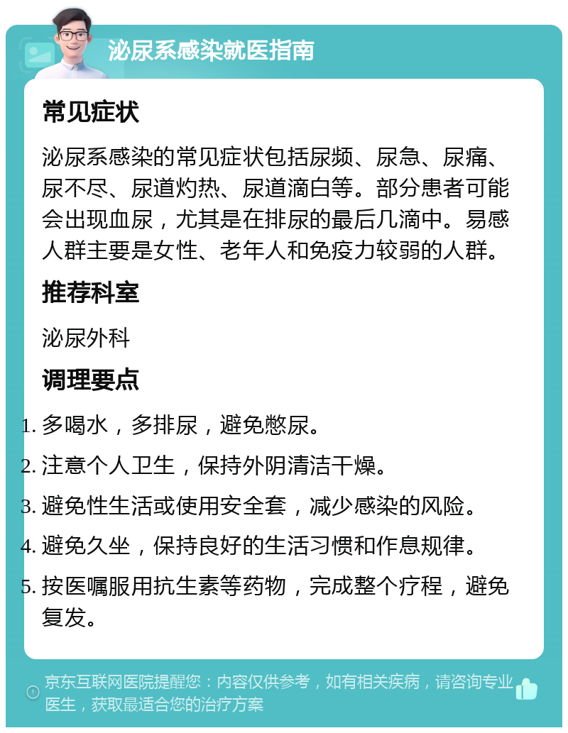 泌尿系感染就医指南 常见症状 泌尿系感染的常见症状包括尿频、尿急、尿痛、尿不尽、尿道灼热、尿道滴白等。部分患者可能会出现血尿，尤其是在排尿的最后几滴中。易感人群主要是女性、老年人和免疫力较弱的人群。 推荐科室 泌尿外科 调理要点 多喝水，多排尿，避免憋尿。 注意个人卫生，保持外阴清洁干燥。 避免性生活或使用安全套，减少感染的风险。 避免久坐，保持良好的生活习惯和作息规律。 按医嘱服用抗生素等药物，完成整个疗程，避免复发。