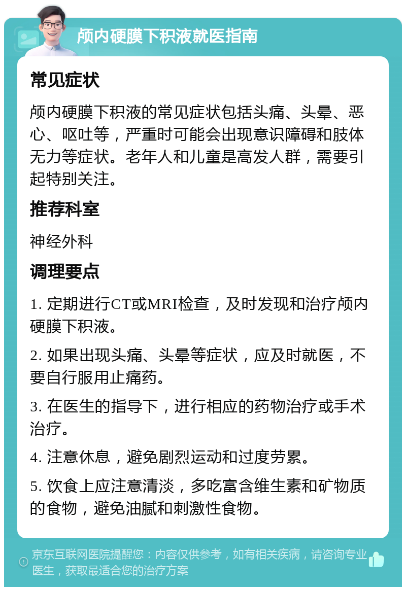 颅内硬膜下积液就医指南 常见症状 颅内硬膜下积液的常见症状包括头痛、头晕、恶心、呕吐等，严重时可能会出现意识障碍和肢体无力等症状。老年人和儿童是高发人群，需要引起特别关注。 推荐科室 神经外科 调理要点 1. 定期进行CT或MRI检查，及时发现和治疗颅内硬膜下积液。 2. 如果出现头痛、头晕等症状，应及时就医，不要自行服用止痛药。 3. 在医生的指导下，进行相应的药物治疗或手术治疗。 4. 注意休息，避免剧烈运动和过度劳累。 5. 饮食上应注意清淡，多吃富含维生素和矿物质的食物，避免油腻和刺激性食物。