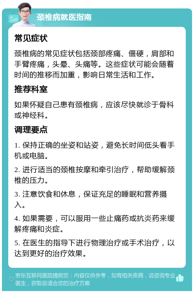 颈椎病就医指南 常见症状 颈椎病的常见症状包括颈部疼痛、僵硬，肩部和手臂疼痛，头晕、头痛等。这些症状可能会随着时间的推移而加重，影响日常生活和工作。 推荐科室 如果怀疑自己患有颈椎病，应该尽快就诊于骨科或神经科。 调理要点 1. 保持正确的坐姿和站姿，避免长时间低头看手机或电脑。 2. 进行适当的颈椎按摩和牵引治疗，帮助缓解颈椎的压力。 3. 注意饮食和休息，保证充足的睡眠和营养摄入。 4. 如果需要，可以服用一些止痛药或抗炎药来缓解疼痛和炎症。 5. 在医生的指导下进行物理治疗或手术治疗，以达到更好的治疗效果。