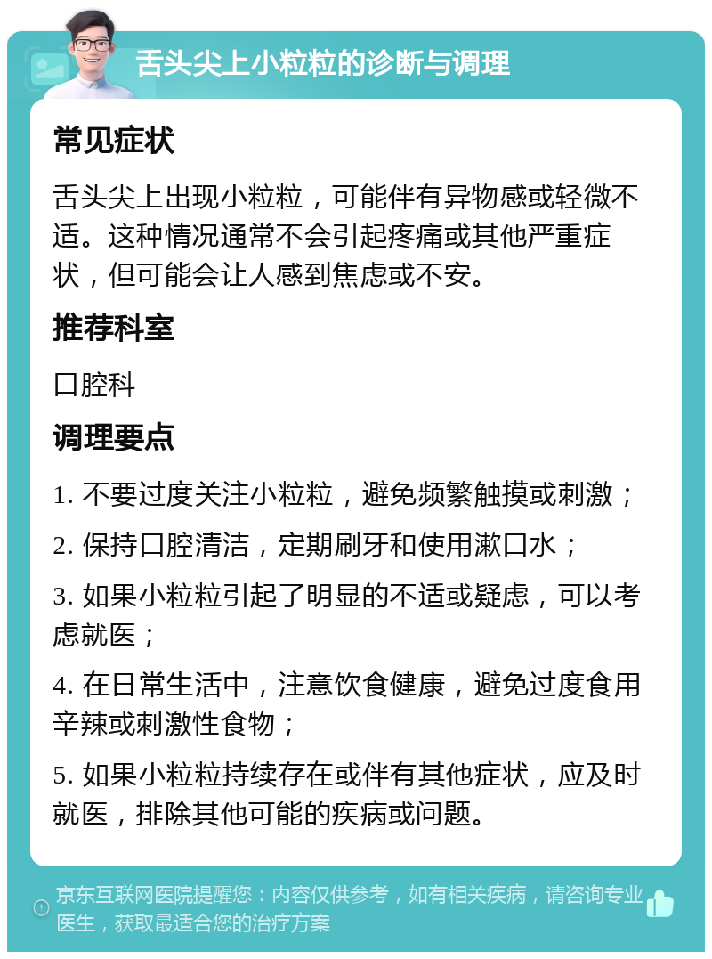 舌头尖上小粒粒的诊断与调理 常见症状 舌头尖上出现小粒粒，可能伴有异物感或轻微不适。这种情况通常不会引起疼痛或其他严重症状，但可能会让人感到焦虑或不安。 推荐科室 口腔科 调理要点 1. 不要过度关注小粒粒，避免频繁触摸或刺激； 2. 保持口腔清洁，定期刷牙和使用漱口水； 3. 如果小粒粒引起了明显的不适或疑虑，可以考虑就医； 4. 在日常生活中，注意饮食健康，避免过度食用辛辣或刺激性食物； 5. 如果小粒粒持续存在或伴有其他症状，应及时就医，排除其他可能的疾病或问题。