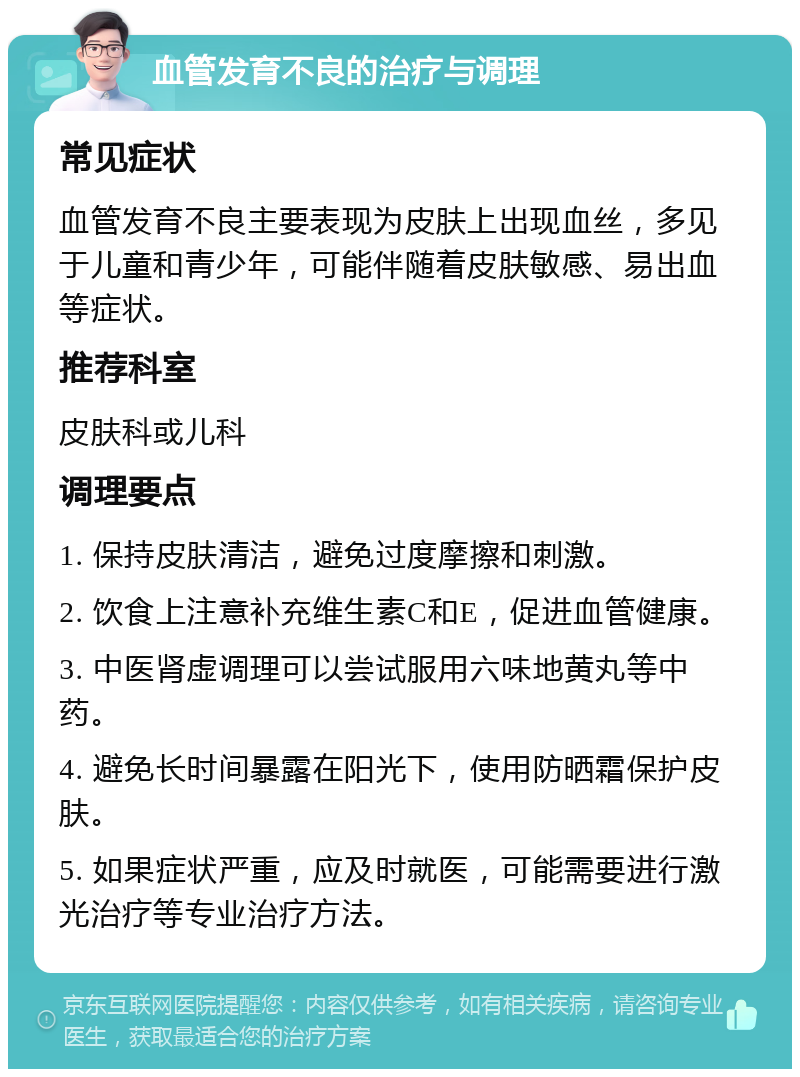 血管发育不良的治疗与调理 常见症状 血管发育不良主要表现为皮肤上出现血丝，多见于儿童和青少年，可能伴随着皮肤敏感、易出血等症状。 推荐科室 皮肤科或儿科 调理要点 1. 保持皮肤清洁，避免过度摩擦和刺激。 2. 饮食上注意补充维生素C和E，促进血管健康。 3. 中医肾虚调理可以尝试服用六味地黄丸等中药。 4. 避免长时间暴露在阳光下，使用防晒霜保护皮肤。 5. 如果症状严重，应及时就医，可能需要进行激光治疗等专业治疗方法。