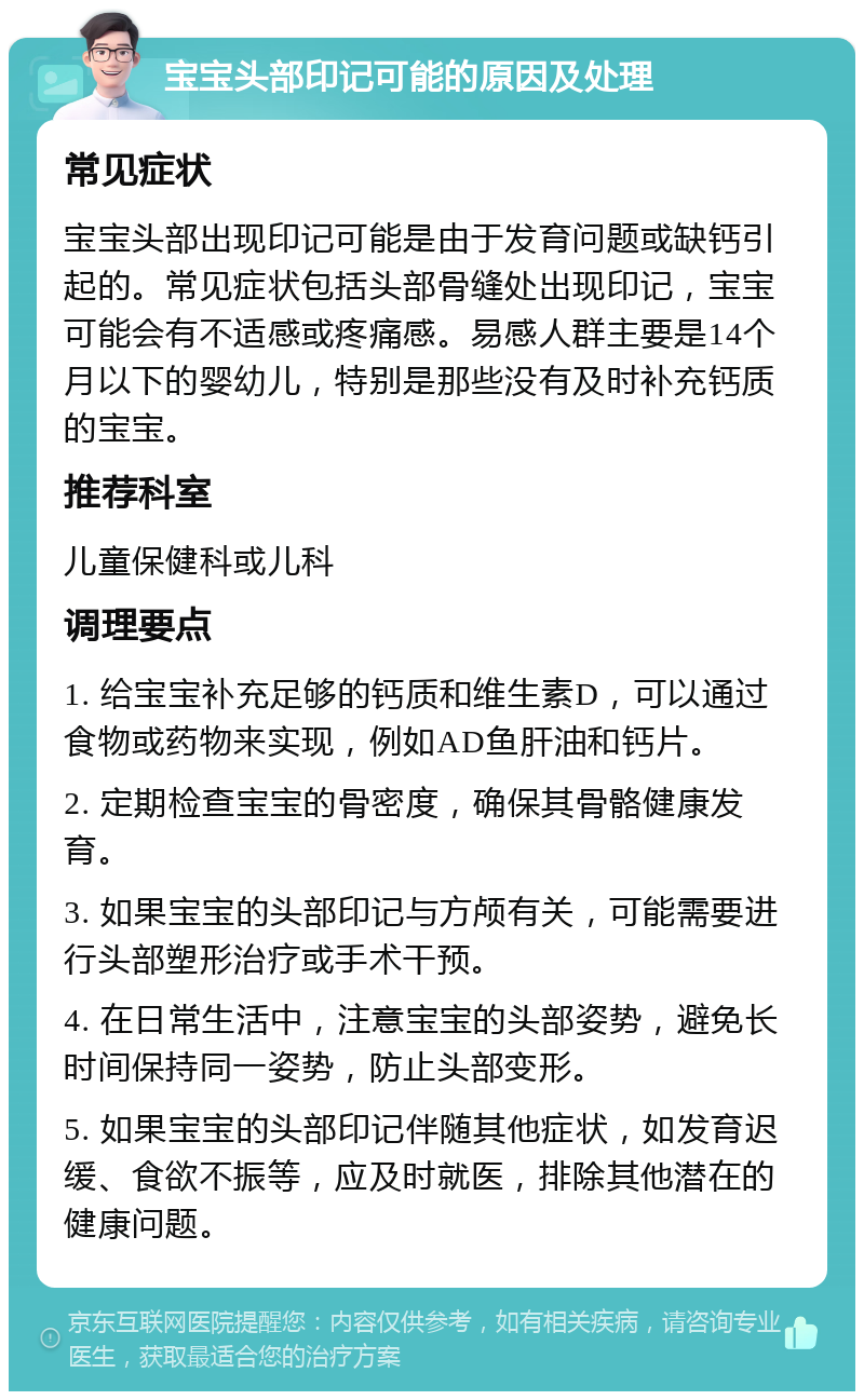 宝宝头部印记可能的原因及处理 常见症状 宝宝头部出现印记可能是由于发育问题或缺钙引起的。常见症状包括头部骨缝处出现印记，宝宝可能会有不适感或疼痛感。易感人群主要是14个月以下的婴幼儿，特别是那些没有及时补充钙质的宝宝。 推荐科室 儿童保健科或儿科 调理要点 1. 给宝宝补充足够的钙质和维生素D，可以通过食物或药物来实现，例如AD鱼肝油和钙片。 2. 定期检查宝宝的骨密度，确保其骨骼健康发育。 3. 如果宝宝的头部印记与方颅有关，可能需要进行头部塑形治疗或手术干预。 4. 在日常生活中，注意宝宝的头部姿势，避免长时间保持同一姿势，防止头部变形。 5. 如果宝宝的头部印记伴随其他症状，如发育迟缓、食欲不振等，应及时就医，排除其他潜在的健康问题。