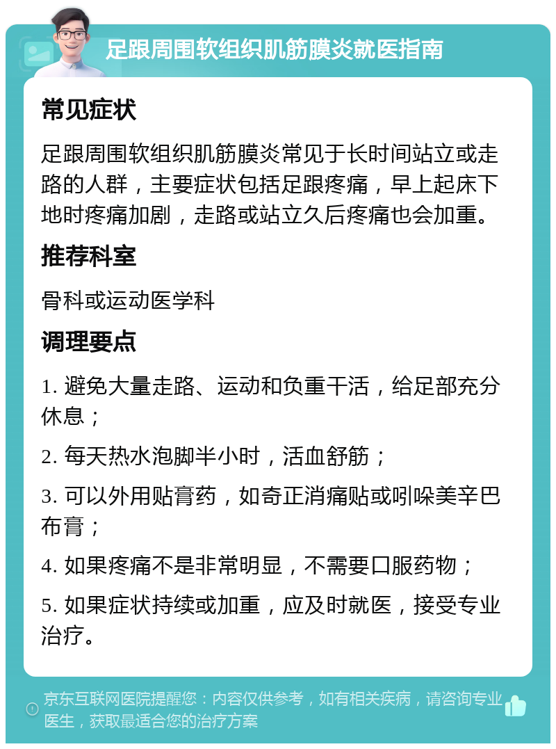 足跟周围软组织肌筋膜炎就医指南 常见症状 足跟周围软组织肌筋膜炎常见于长时间站立或走路的人群，主要症状包括足跟疼痛，早上起床下地时疼痛加剧，走路或站立久后疼痛也会加重。 推荐科室 骨科或运动医学科 调理要点 1. 避免大量走路、运动和负重干活，给足部充分休息； 2. 每天热水泡脚半小时，活血舒筋； 3. 可以外用贴膏药，如奇正消痛贴或吲哚美辛巴布膏； 4. 如果疼痛不是非常明显，不需要口服药物； 5. 如果症状持续或加重，应及时就医，接受专业治疗。