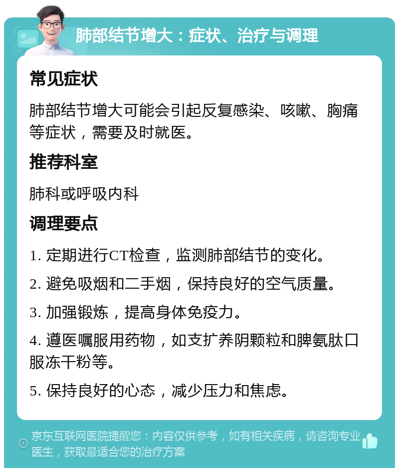 肺部结节增大：症状、治疗与调理 常见症状 肺部结节增大可能会引起反复感染、咳嗽、胸痛等症状，需要及时就医。 推荐科室 肺科或呼吸内科 调理要点 1. 定期进行CT检查，监测肺部结节的变化。 2. 避免吸烟和二手烟，保持良好的空气质量。 3. 加强锻炼，提高身体免疫力。 4. 遵医嘱服用药物，如支扩养阴颗粒和脾氨肽口服冻干粉等。 5. 保持良好的心态，减少压力和焦虑。