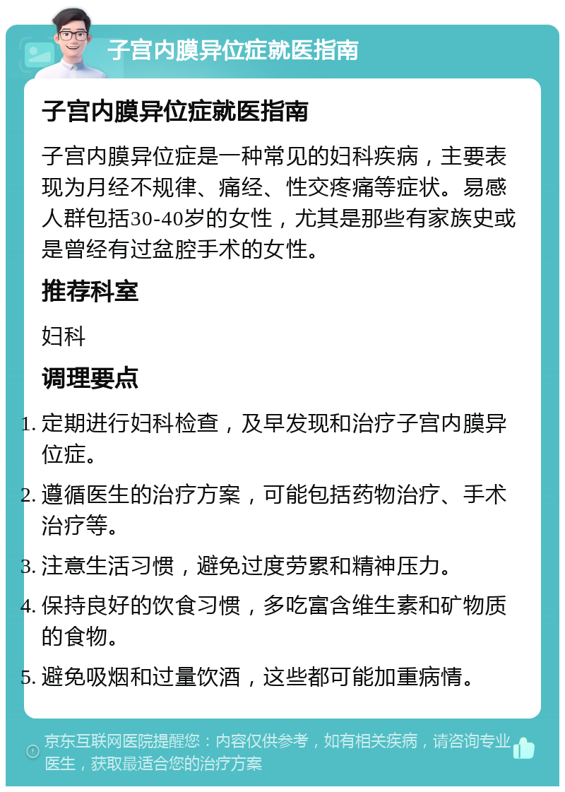 子宫内膜异位症就医指南 子宫内膜异位症就医指南 子宫内膜异位症是一种常见的妇科疾病，主要表现为月经不规律、痛经、性交疼痛等症状。易感人群包括30-40岁的女性，尤其是那些有家族史或是曾经有过盆腔手术的女性。 推荐科室 妇科 调理要点 定期进行妇科检查，及早发现和治疗子宫内膜异位症。 遵循医生的治疗方案，可能包括药物治疗、手术治疗等。 注意生活习惯，避免过度劳累和精神压力。 保持良好的饮食习惯，多吃富含维生素和矿物质的食物。 避免吸烟和过量饮酒，这些都可能加重病情。