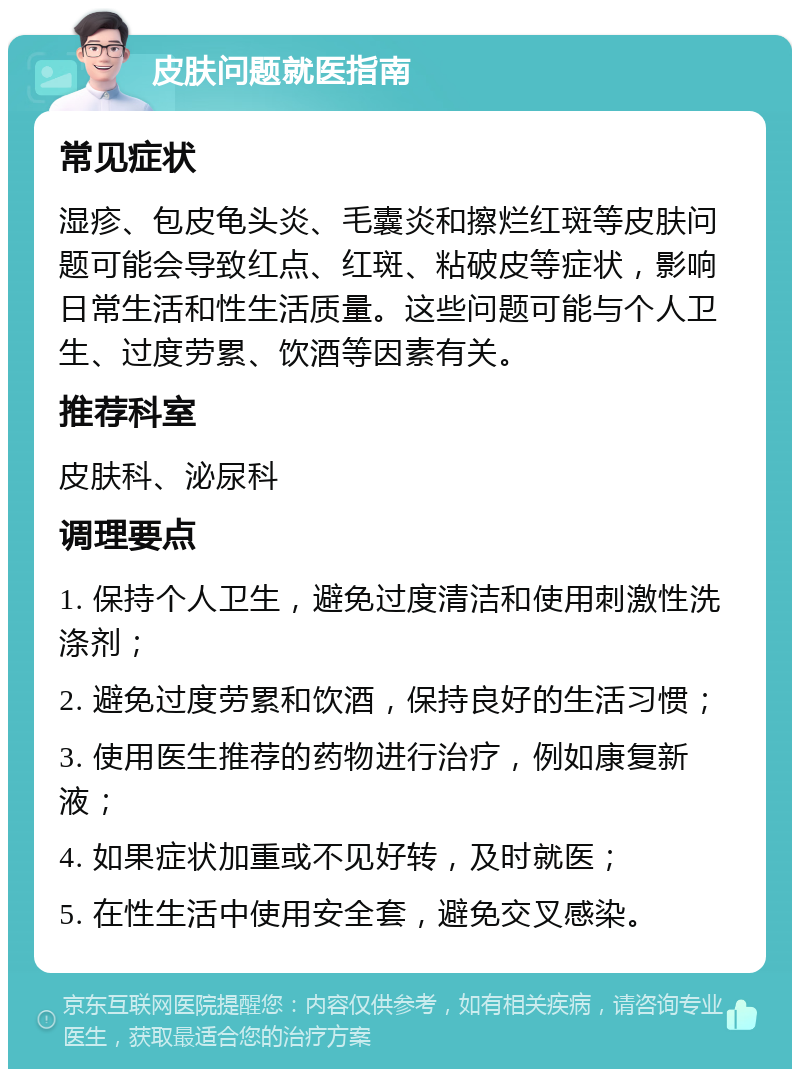 皮肤问题就医指南 常见症状 湿疹、包皮龟头炎、毛囊炎和擦烂红斑等皮肤问题可能会导致红点、红斑、粘破皮等症状，影响日常生活和性生活质量。这些问题可能与个人卫生、过度劳累、饮酒等因素有关。 推荐科室 皮肤科、泌尿科 调理要点 1. 保持个人卫生，避免过度清洁和使用刺激性洗涤剂； 2. 避免过度劳累和饮酒，保持良好的生活习惯； 3. 使用医生推荐的药物进行治疗，例如康复新液； 4. 如果症状加重或不见好转，及时就医； 5. 在性生活中使用安全套，避免交叉感染。