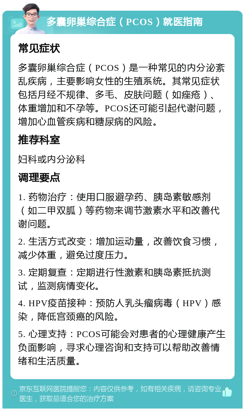 多囊卵巢综合症（PCOS）就医指南 常见症状 多囊卵巢综合症（PCOS）是一种常见的内分泌紊乱疾病，主要影响女性的生殖系统。其常见症状包括月经不规律、多毛、皮肤问题（如痤疮）、体重增加和不孕等。PCOS还可能引起代谢问题，增加心血管疾病和糖尿病的风险。 推荐科室 妇科或内分泌科 调理要点 1. 药物治疗：使用口服避孕药、胰岛素敏感剂（如二甲双胍）等药物来调节激素水平和改善代谢问题。 2. 生活方式改变：增加运动量，改善饮食习惯，减少体重，避免过度压力。 3. 定期复查：定期进行性激素和胰岛素抵抗测试，监测病情变化。 4. HPV疫苗接种：预防人乳头瘤病毒（HPV）感染，降低宫颈癌的风险。 5. 心理支持：PCOS可能会对患者的心理健康产生负面影响，寻求心理咨询和支持可以帮助改善情绪和生活质量。