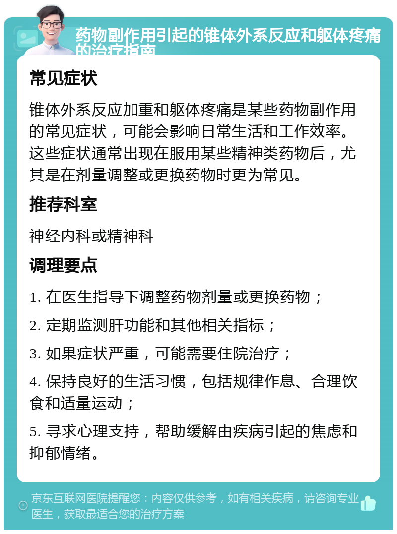 药物副作用引起的锥体外系反应和躯体疼痛的治疗指南 常见症状 锥体外系反应加重和躯体疼痛是某些药物副作用的常见症状，可能会影响日常生活和工作效率。这些症状通常出现在服用某些精神类药物后，尤其是在剂量调整或更换药物时更为常见。 推荐科室 神经内科或精神科 调理要点 1. 在医生指导下调整药物剂量或更换药物； 2. 定期监测肝功能和其他相关指标； 3. 如果症状严重，可能需要住院治疗； 4. 保持良好的生活习惯，包括规律作息、合理饮食和适量运动； 5. 寻求心理支持，帮助缓解由疾病引起的焦虑和抑郁情绪。