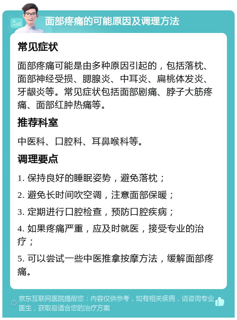 面部疼痛的可能原因及调理方法 常见症状 面部疼痛可能是由多种原因引起的，包括落枕、面部神经受损、腮腺炎、中耳炎、扁桃体发炎、牙龈炎等。常见症状包括面部剧痛、脖子大筋疼痛、面部红肿热痛等。 推荐科室 中医科、口腔科、耳鼻喉科等。 调理要点 1. 保持良好的睡眠姿势，避免落枕； 2. 避免长时间吹空调，注意面部保暖； 3. 定期进行口腔检查，预防口腔疾病； 4. 如果疼痛严重，应及时就医，接受专业的治疗； 5. 可以尝试一些中医推拿按摩方法，缓解面部疼痛。