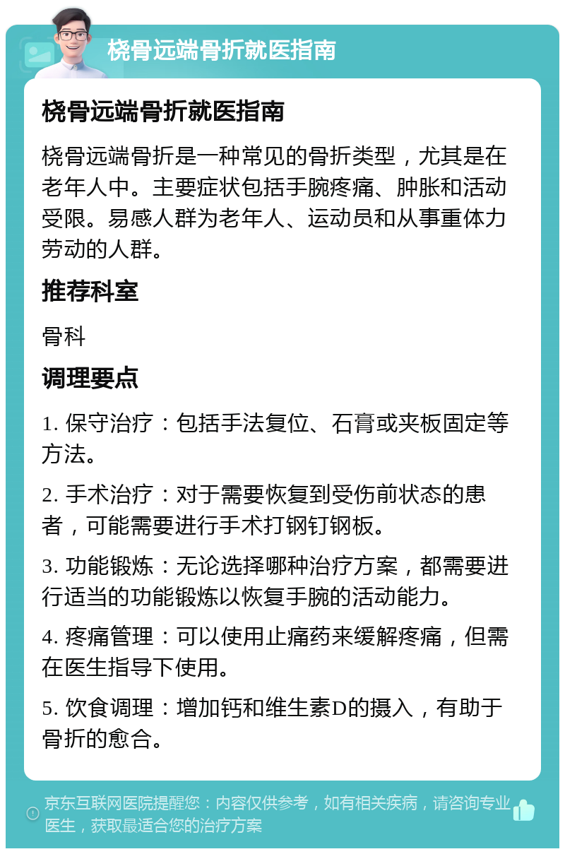 桡骨远端骨折就医指南 桡骨远端骨折就医指南 桡骨远端骨折是一种常见的骨折类型，尤其是在老年人中。主要症状包括手腕疼痛、肿胀和活动受限。易感人群为老年人、运动员和从事重体力劳动的人群。 推荐科室 骨科 调理要点 1. 保守治疗：包括手法复位、石膏或夹板固定等方法。 2. 手术治疗：对于需要恢复到受伤前状态的患者，可能需要进行手术打钢钉钢板。 3. 功能锻炼：无论选择哪种治疗方案，都需要进行适当的功能锻炼以恢复手腕的活动能力。 4. 疼痛管理：可以使用止痛药来缓解疼痛，但需在医生指导下使用。 5. 饮食调理：增加钙和维生素D的摄入，有助于骨折的愈合。