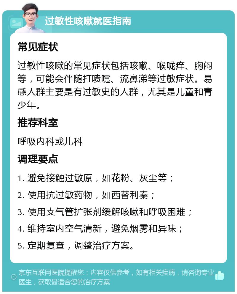 过敏性咳嗽就医指南 常见症状 过敏性咳嗽的常见症状包括咳嗽、喉咙痒、胸闷等，可能会伴随打喷嚏、流鼻涕等过敏症状。易感人群主要是有过敏史的人群，尤其是儿童和青少年。 推荐科室 呼吸内科或儿科 调理要点 1. 避免接触过敏原，如花粉、灰尘等； 2. 使用抗过敏药物，如西替利秦； 3. 使用支气管扩张剂缓解咳嗽和呼吸困难； 4. 维持室内空气清新，避免烟雾和异味； 5. 定期复查，调整治疗方案。