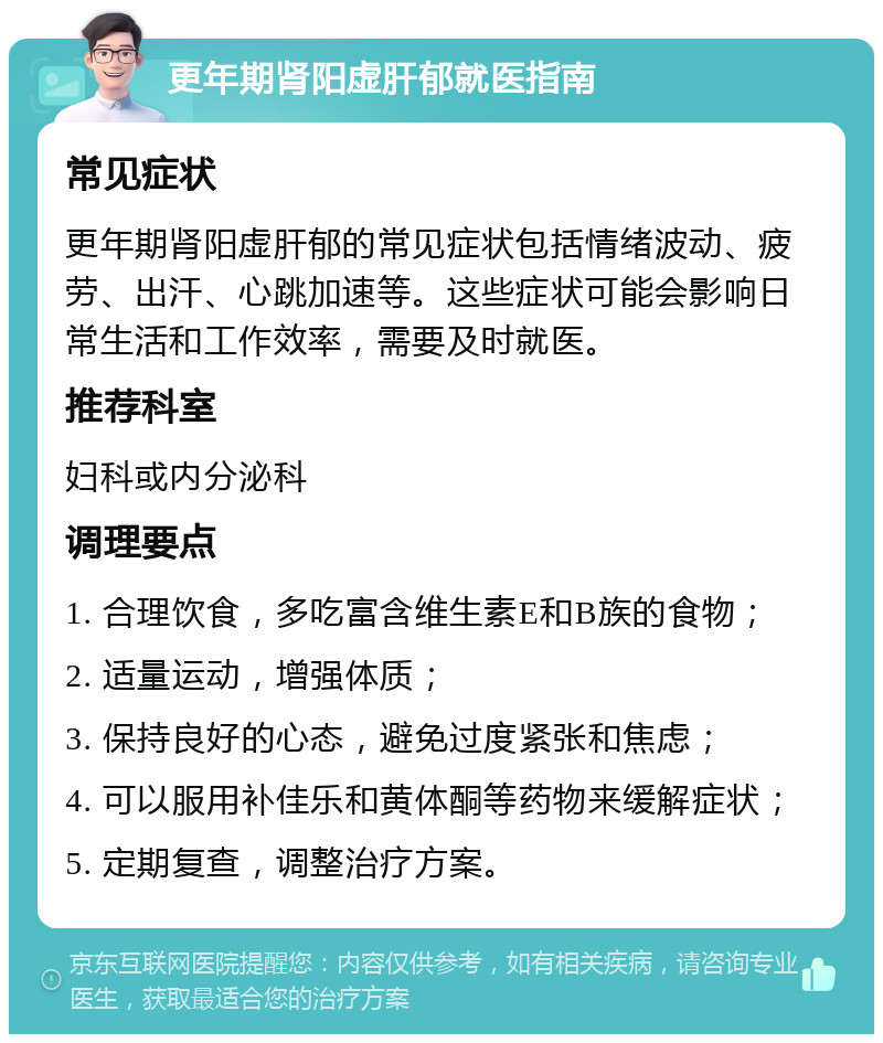 更年期肾阳虚肝郁就医指南 常见症状 更年期肾阳虚肝郁的常见症状包括情绪波动、疲劳、出汗、心跳加速等。这些症状可能会影响日常生活和工作效率，需要及时就医。 推荐科室 妇科或内分泌科 调理要点 1. 合理饮食，多吃富含维生素E和B族的食物； 2. 适量运动，增强体质； 3. 保持良好的心态，避免过度紧张和焦虑； 4. 可以服用补佳乐和黄体酮等药物来缓解症状； 5. 定期复查，调整治疗方案。