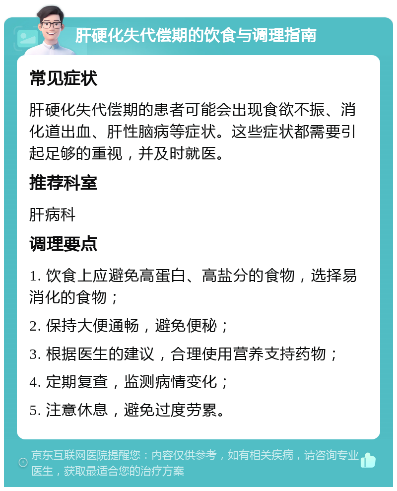 肝硬化失代偿期的饮食与调理指南 常见症状 肝硬化失代偿期的患者可能会出现食欲不振、消化道出血、肝性脑病等症状。这些症状都需要引起足够的重视，并及时就医。 推荐科室 肝病科 调理要点 1. 饮食上应避免高蛋白、高盐分的食物，选择易消化的食物； 2. 保持大便通畅，避免便秘； 3. 根据医生的建议，合理使用营养支持药物； 4. 定期复查，监测病情变化； 5. 注意休息，避免过度劳累。