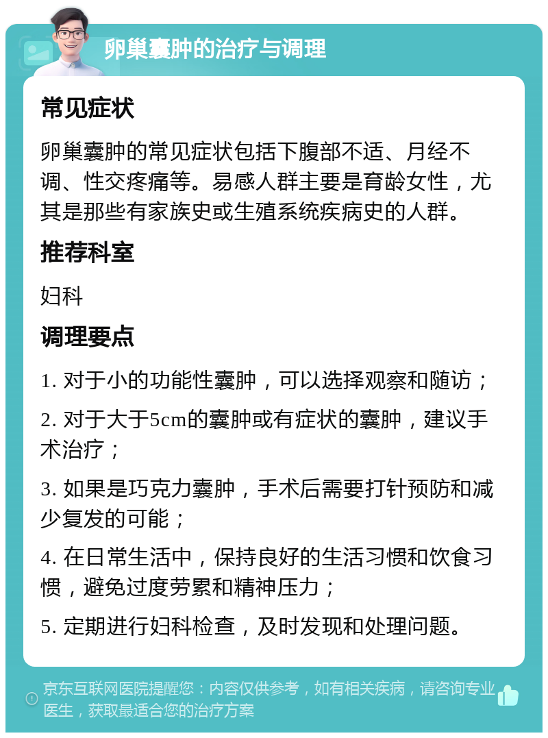 卵巢囊肿的治疗与调理 常见症状 卵巢囊肿的常见症状包括下腹部不适、月经不调、性交疼痛等。易感人群主要是育龄女性，尤其是那些有家族史或生殖系统疾病史的人群。 推荐科室 妇科 调理要点 1. 对于小的功能性囊肿，可以选择观察和随访； 2. 对于大于5cm的囊肿或有症状的囊肿，建议手术治疗； 3. 如果是巧克力囊肿，手术后需要打针预防和减少复发的可能； 4. 在日常生活中，保持良好的生活习惯和饮食习惯，避免过度劳累和精神压力； 5. 定期进行妇科检查，及时发现和处理问题。