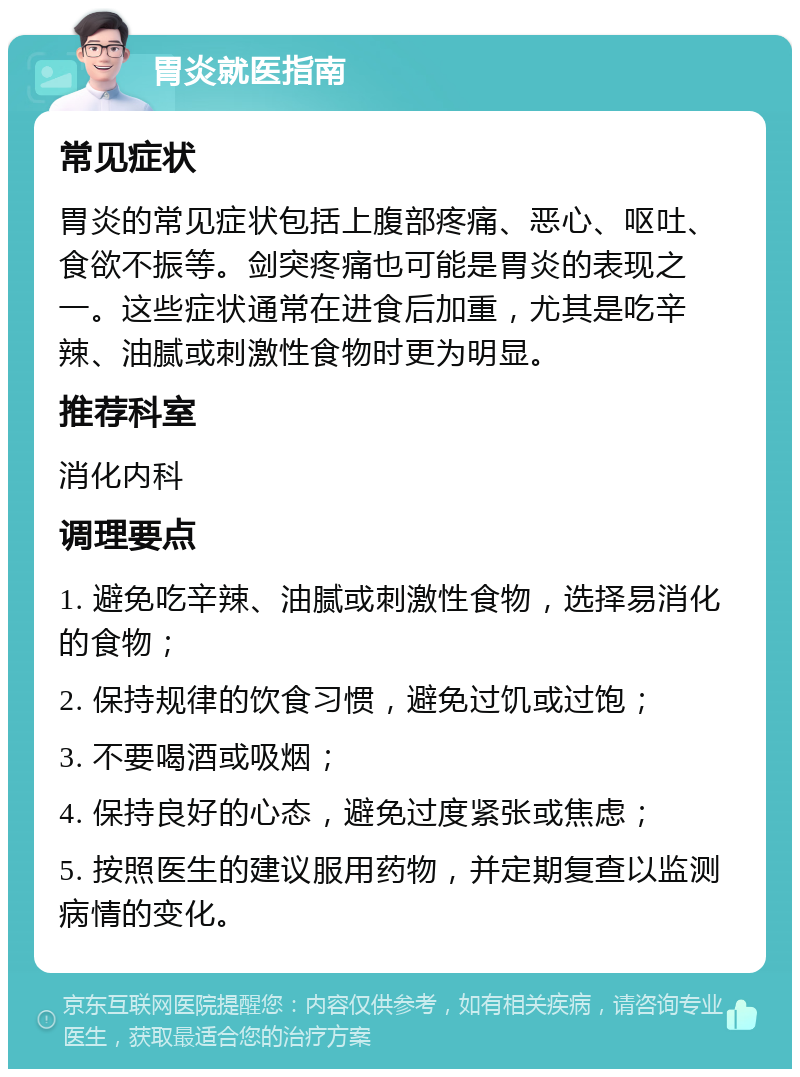 胃炎就医指南 常见症状 胃炎的常见症状包括上腹部疼痛、恶心、呕吐、食欲不振等。剑突疼痛也可能是胃炎的表现之一。这些症状通常在进食后加重，尤其是吃辛辣、油腻或刺激性食物时更为明显。 推荐科室 消化内科 调理要点 1. 避免吃辛辣、油腻或刺激性食物，选择易消化的食物； 2. 保持规律的饮食习惯，避免过饥或过饱； 3. 不要喝酒或吸烟； 4. 保持良好的心态，避免过度紧张或焦虑； 5. 按照医生的建议服用药物，并定期复查以监测病情的变化。