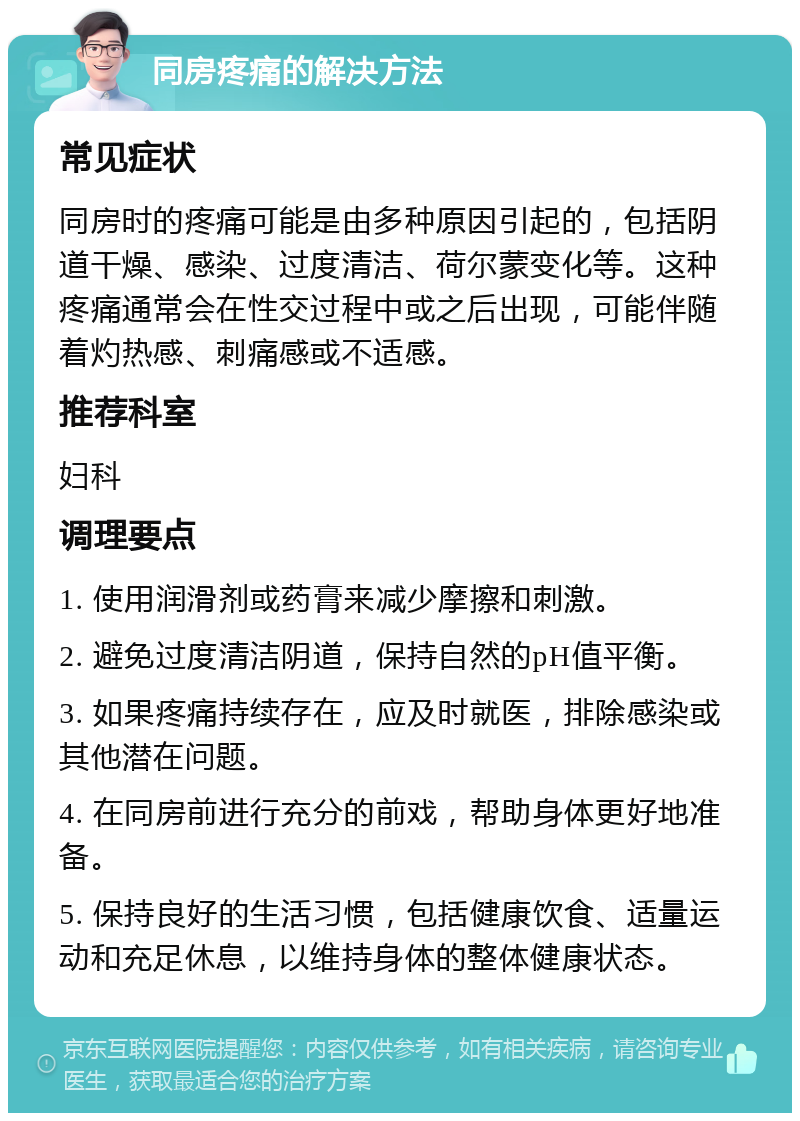 同房疼痛的解决方法 常见症状 同房时的疼痛可能是由多种原因引起的，包括阴道干燥、感染、过度清洁、荷尔蒙变化等。这种疼痛通常会在性交过程中或之后出现，可能伴随着灼热感、刺痛感或不适感。 推荐科室 妇科 调理要点 1. 使用润滑剂或药膏来减少摩擦和刺激。 2. 避免过度清洁阴道，保持自然的pH值平衡。 3. 如果疼痛持续存在，应及时就医，排除感染或其他潜在问题。 4. 在同房前进行充分的前戏，帮助身体更好地准备。 5. 保持良好的生活习惯，包括健康饮食、适量运动和充足休息，以维持身体的整体健康状态。