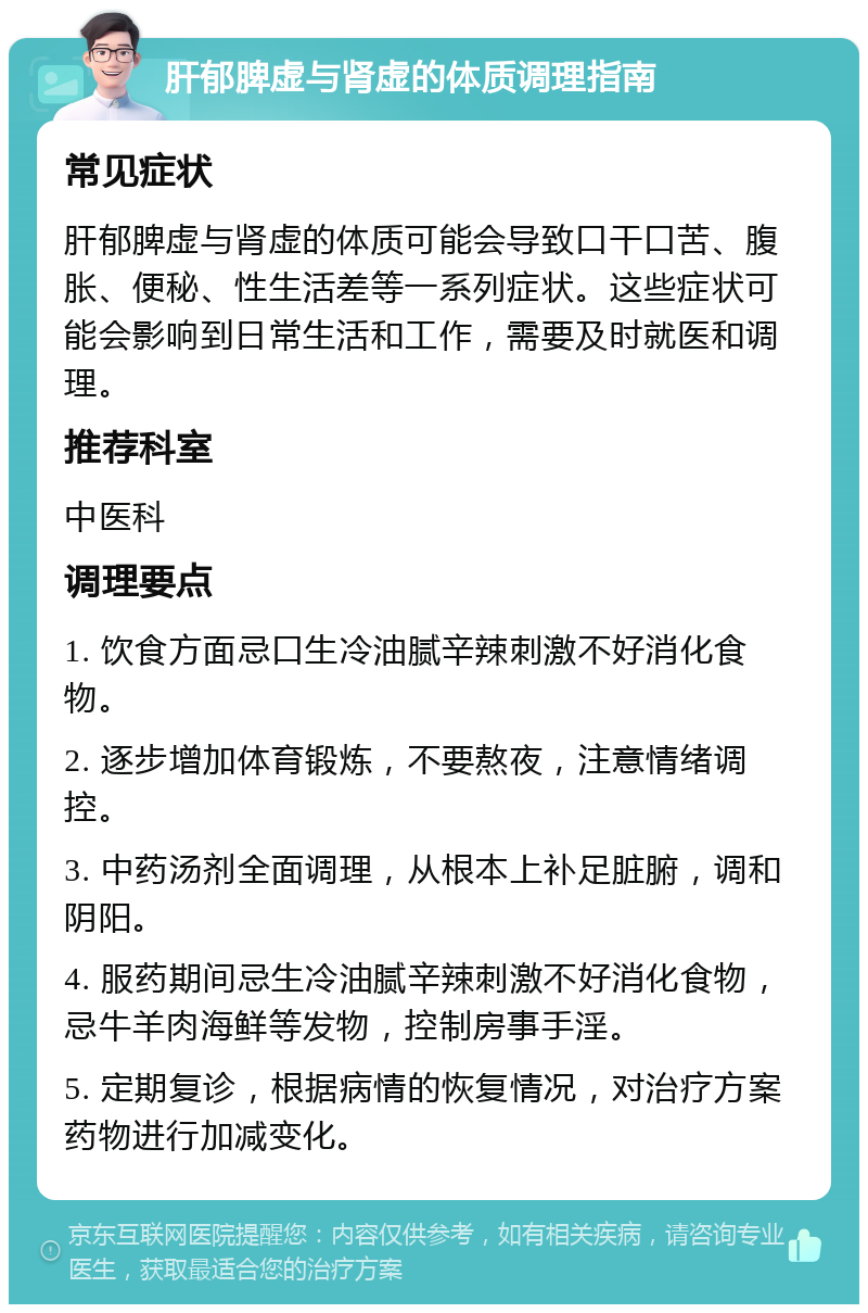 肝郁脾虚与肾虚的体质调理指南 常见症状 肝郁脾虚与肾虚的体质可能会导致口干口苦、腹胀、便秘、性生活差等一系列症状。这些症状可能会影响到日常生活和工作，需要及时就医和调理。 推荐科室 中医科 调理要点 1. 饮食方面忌口生冷油腻辛辣刺激不好消化食物。 2. 逐步增加体育锻炼，不要熬夜，注意情绪调控。 3. 中药汤剂全面调理，从根本上补足脏腑，调和阴阳。 4. 服药期间忌生冷油腻辛辣刺激不好消化食物，忌牛羊肉海鲜等发物，控制房事手淫。 5. 定期复诊，根据病情的恢复情况，对治疗方案药物进行加减变化。