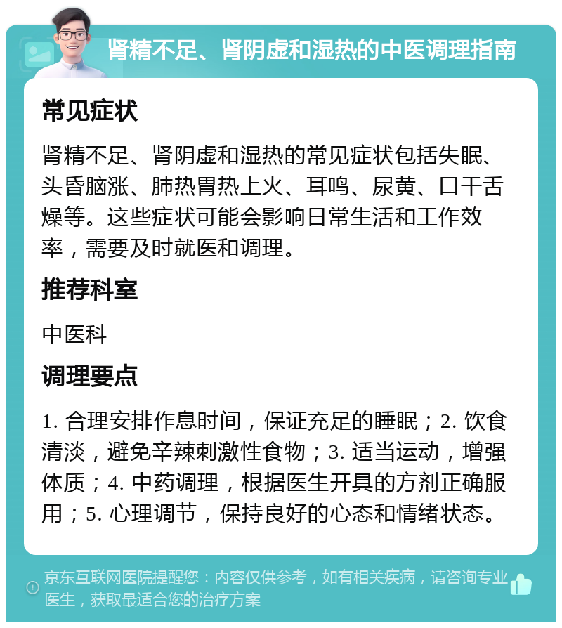 肾精不足、肾阴虚和湿热的中医调理指南 常见症状 肾精不足、肾阴虚和湿热的常见症状包括失眠、头昏脑涨、肺热胃热上火、耳鸣、尿黄、口干舌燥等。这些症状可能会影响日常生活和工作效率，需要及时就医和调理。 推荐科室 中医科 调理要点 1. 合理安排作息时间，保证充足的睡眠；2. 饮食清淡，避免辛辣刺激性食物；3. 适当运动，增强体质；4. 中药调理，根据医生开具的方剂正确服用；5. 心理调节，保持良好的心态和情绪状态。