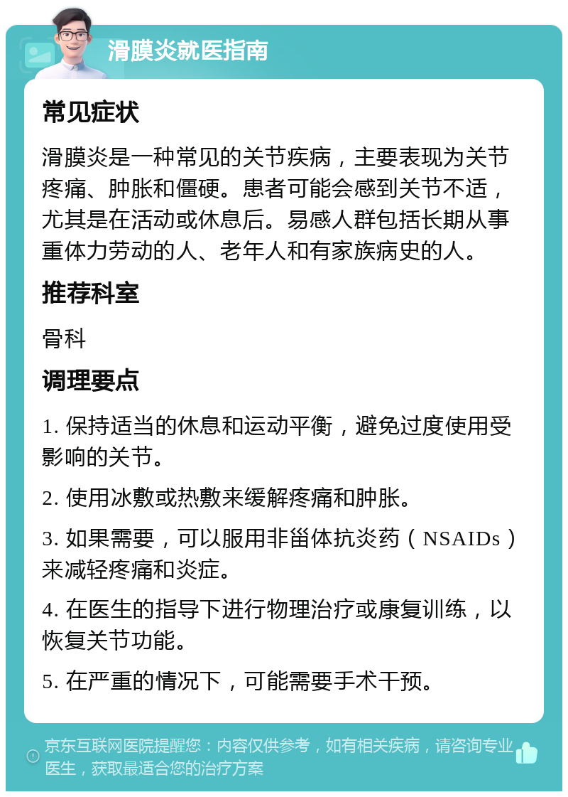 滑膜炎就医指南 常见症状 滑膜炎是一种常见的关节疾病，主要表现为关节疼痛、肿胀和僵硬。患者可能会感到关节不适，尤其是在活动或休息后。易感人群包括长期从事重体力劳动的人、老年人和有家族病史的人。 推荐科室 骨科 调理要点 1. 保持适当的休息和运动平衡，避免过度使用受影响的关节。 2. 使用冰敷或热敷来缓解疼痛和肿胀。 3. 如果需要，可以服用非甾体抗炎药（NSAIDs）来减轻疼痛和炎症。 4. 在医生的指导下进行物理治疗或康复训练，以恢复关节功能。 5. 在严重的情况下，可能需要手术干预。