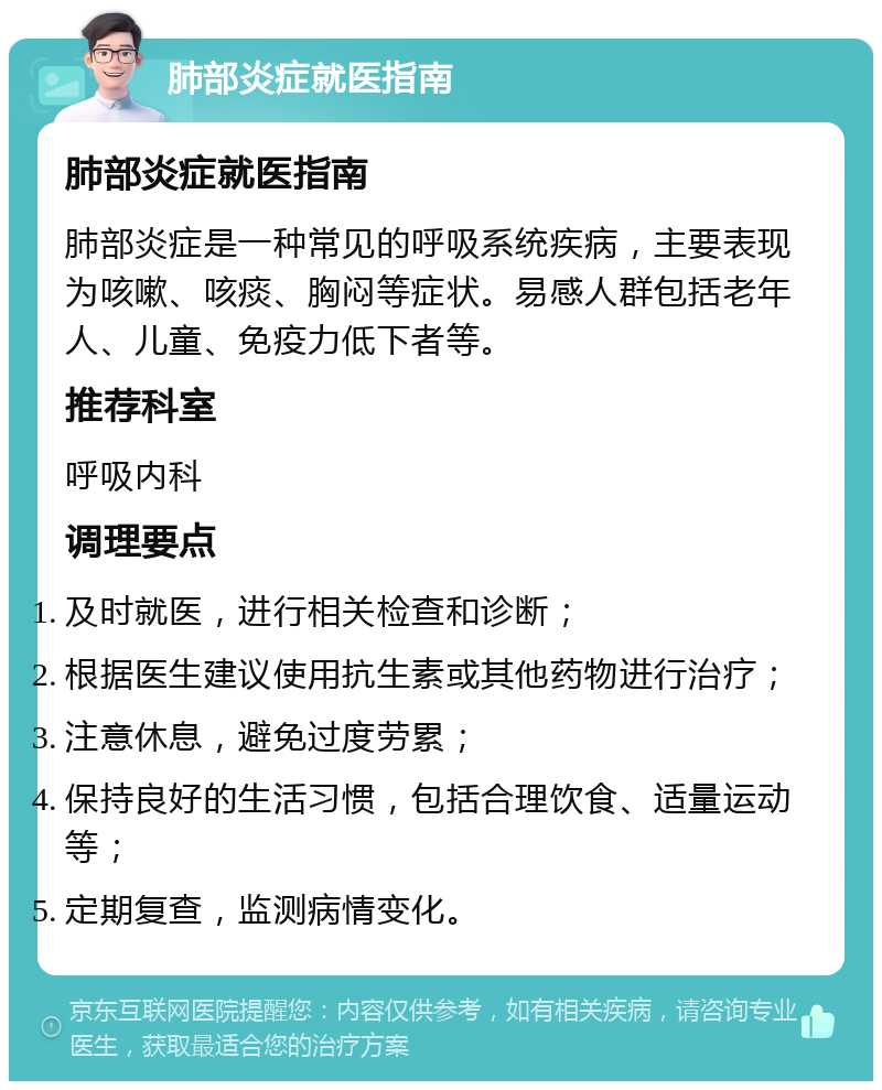 肺部炎症就医指南 肺部炎症就医指南 肺部炎症是一种常见的呼吸系统疾病，主要表现为咳嗽、咳痰、胸闷等症状。易感人群包括老年人、儿童、免疫力低下者等。 推荐科室 呼吸内科 调理要点 及时就医，进行相关检查和诊断； 根据医生建议使用抗生素或其他药物进行治疗； 注意休息，避免过度劳累； 保持良好的生活习惯，包括合理饮食、适量运动等； 定期复查，监测病情变化。