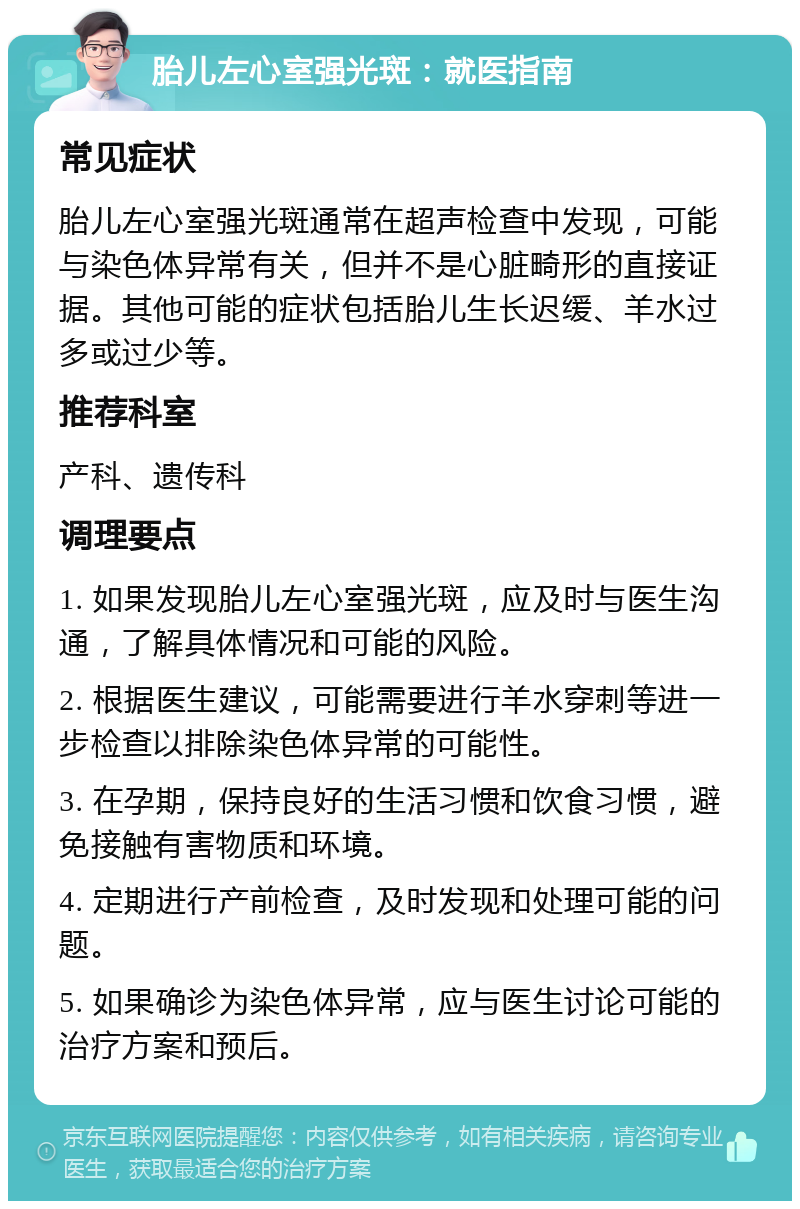 胎儿左心室强光斑：就医指南 常见症状 胎儿左心室强光斑通常在超声检查中发现，可能与染色体异常有关，但并不是心脏畸形的直接证据。其他可能的症状包括胎儿生长迟缓、羊水过多或过少等。 推荐科室 产科、遗传科 调理要点 1. 如果发现胎儿左心室强光斑，应及时与医生沟通，了解具体情况和可能的风险。 2. 根据医生建议，可能需要进行羊水穿刺等进一步检查以排除染色体异常的可能性。 3. 在孕期，保持良好的生活习惯和饮食习惯，避免接触有害物质和环境。 4. 定期进行产前检查，及时发现和处理可能的问题。 5. 如果确诊为染色体异常，应与医生讨论可能的治疗方案和预后。