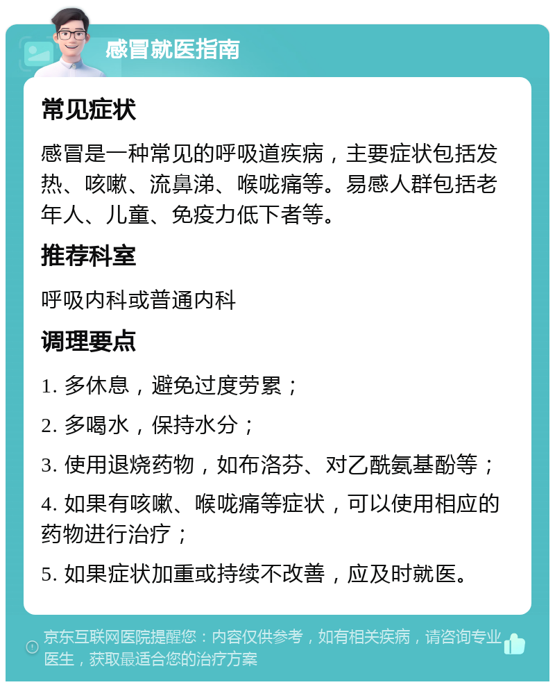 感冒就医指南 常见症状 感冒是一种常见的呼吸道疾病，主要症状包括发热、咳嗽、流鼻涕、喉咙痛等。易感人群包括老年人、儿童、免疫力低下者等。 推荐科室 呼吸内科或普通内科 调理要点 1. 多休息，避免过度劳累； 2. 多喝水，保持水分； 3. 使用退烧药物，如布洛芬、对乙酰氨基酚等； 4. 如果有咳嗽、喉咙痛等症状，可以使用相应的药物进行治疗； 5. 如果症状加重或持续不改善，应及时就医。