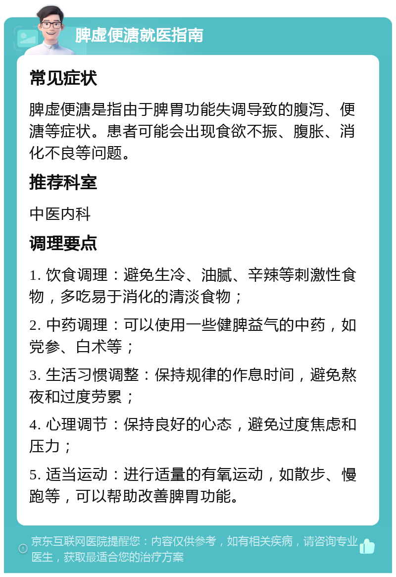 脾虚便溏就医指南 常见症状 脾虚便溏是指由于脾胃功能失调导致的腹泻、便溏等症状。患者可能会出现食欲不振、腹胀、消化不良等问题。 推荐科室 中医内科 调理要点 1. 饮食调理：避免生冷、油腻、辛辣等刺激性食物，多吃易于消化的清淡食物； 2. 中药调理：可以使用一些健脾益气的中药，如党参、白术等； 3. 生活习惯调整：保持规律的作息时间，避免熬夜和过度劳累； 4. 心理调节：保持良好的心态，避免过度焦虑和压力； 5. 适当运动：进行适量的有氧运动，如散步、慢跑等，可以帮助改善脾胃功能。