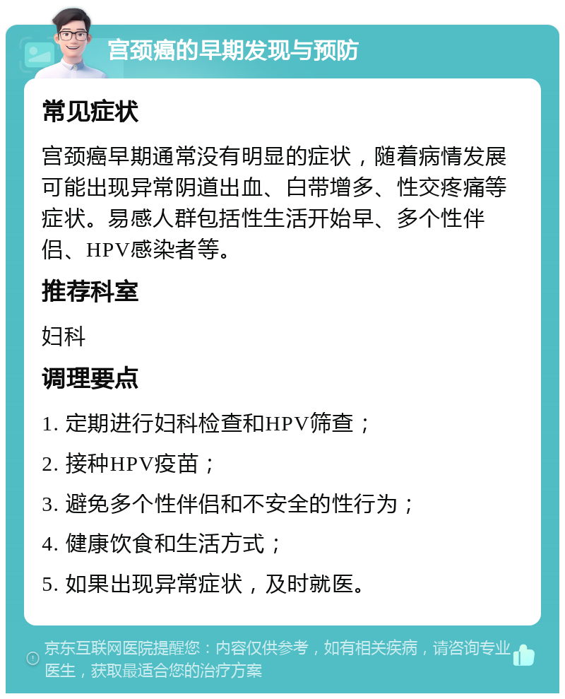 宫颈癌的早期发现与预防 常见症状 宫颈癌早期通常没有明显的症状，随着病情发展可能出现异常阴道出血、白带增多、性交疼痛等症状。易感人群包括性生活开始早、多个性伴侣、HPV感染者等。 推荐科室 妇科 调理要点 1. 定期进行妇科检查和HPV筛查； 2. 接种HPV疫苗； 3. 避免多个性伴侣和不安全的性行为； 4. 健康饮食和生活方式； 5. 如果出现异常症状，及时就医。