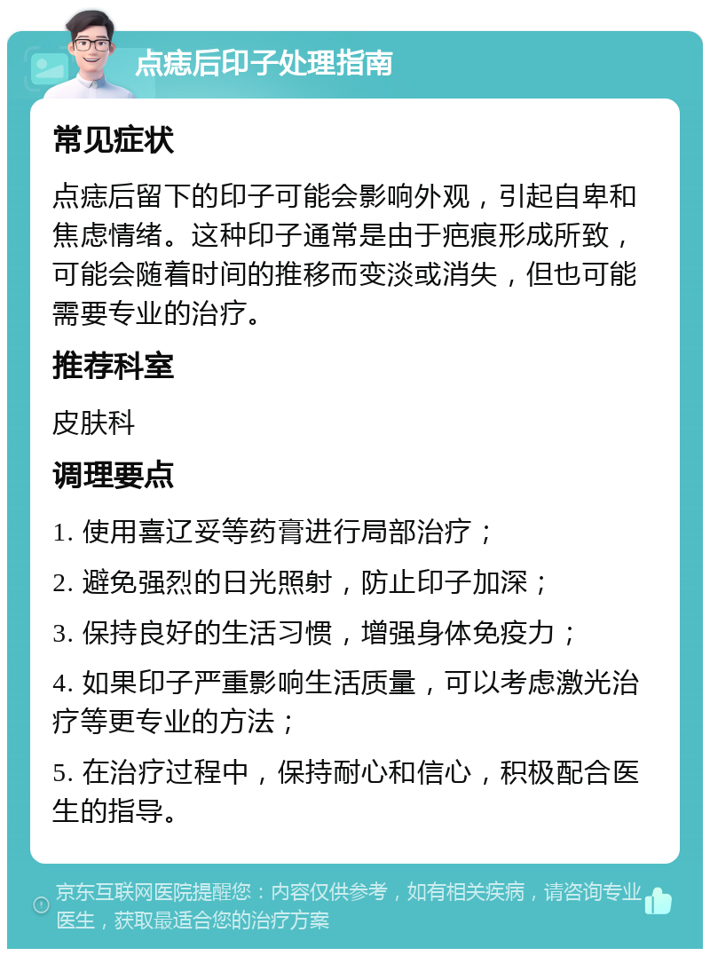 点痣后印子处理指南 常见症状 点痣后留下的印子可能会影响外观，引起自卑和焦虑情绪。这种印子通常是由于疤痕形成所致，可能会随着时间的推移而变淡或消失，但也可能需要专业的治疗。 推荐科室 皮肤科 调理要点 1. 使用喜辽妥等药膏进行局部治疗； 2. 避免强烈的日光照射，防止印子加深； 3. 保持良好的生活习惯，增强身体免疫力； 4. 如果印子严重影响生活质量，可以考虑激光治疗等更专业的方法； 5. 在治疗过程中，保持耐心和信心，积极配合医生的指导。