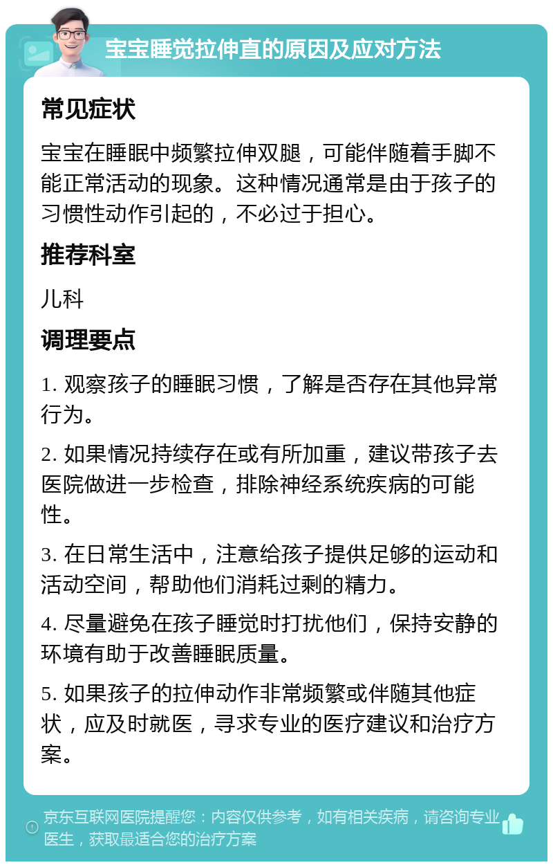 宝宝睡觉拉伸直的原因及应对方法 常见症状 宝宝在睡眠中频繁拉伸双腿，可能伴随着手脚不能正常活动的现象。这种情况通常是由于孩子的习惯性动作引起的，不必过于担心。 推荐科室 儿科 调理要点 1. 观察孩子的睡眠习惯，了解是否存在其他异常行为。 2. 如果情况持续存在或有所加重，建议带孩子去医院做进一步检查，排除神经系统疾病的可能性。 3. 在日常生活中，注意给孩子提供足够的运动和活动空间，帮助他们消耗过剩的精力。 4. 尽量避免在孩子睡觉时打扰他们，保持安静的环境有助于改善睡眠质量。 5. 如果孩子的拉伸动作非常频繁或伴随其他症状，应及时就医，寻求专业的医疗建议和治疗方案。