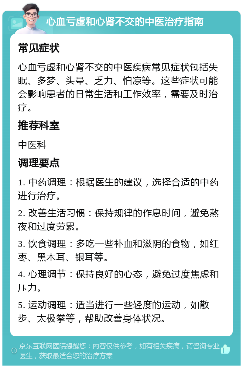 心血亏虚和心肾不交的中医治疗指南 常见症状 心血亏虚和心肾不交的中医疾病常见症状包括失眠、多梦、头晕、乏力、怕凉等。这些症状可能会影响患者的日常生活和工作效率，需要及时治疗。 推荐科室 中医科 调理要点 1. 中药调理：根据医生的建议，选择合适的中药进行治疗。 2. 改善生活习惯：保持规律的作息时间，避免熬夜和过度劳累。 3. 饮食调理：多吃一些补血和滋阴的食物，如红枣、黑木耳、银耳等。 4. 心理调节：保持良好的心态，避免过度焦虑和压力。 5. 运动调理：适当进行一些轻度的运动，如散步、太极拳等，帮助改善身体状况。