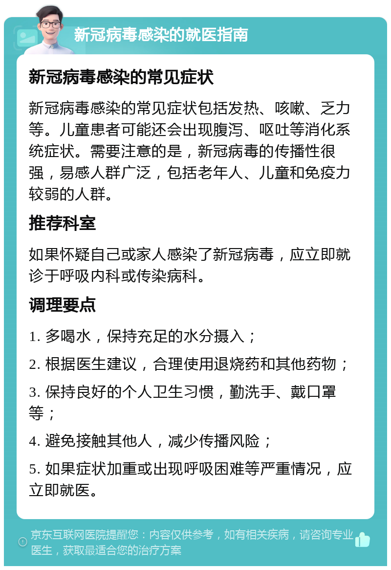 新冠病毒感染的就医指南 新冠病毒感染的常见症状 新冠病毒感染的常见症状包括发热、咳嗽、乏力等。儿童患者可能还会出现腹泻、呕吐等消化系统症状。需要注意的是，新冠病毒的传播性很强，易感人群广泛，包括老年人、儿童和免疫力较弱的人群。 推荐科室 如果怀疑自己或家人感染了新冠病毒，应立即就诊于呼吸内科或传染病科。 调理要点 1. 多喝水，保持充足的水分摄入； 2. 根据医生建议，合理使用退烧药和其他药物； 3. 保持良好的个人卫生习惯，勤洗手、戴口罩等； 4. 避免接触其他人，减少传播风险； 5. 如果症状加重或出现呼吸困难等严重情况，应立即就医。