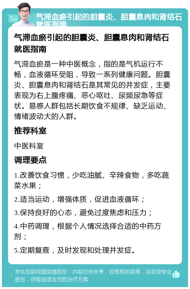 气滞血瘀引起的胆囊炎、胆囊息肉和肾结石就医指南 气滞血瘀引起的胆囊炎、胆囊息肉和肾结石就医指南 气滞血瘀是一种中医概念，指的是气机运行不畅，血液循环受阻，导致一系列健康问题。胆囊炎、胆囊息肉和肾结石是其常见的并发症，主要表现为右上腹疼痛、恶心呕吐、尿频尿急等症状。易感人群包括长期饮食不规律、缺乏运动、情绪波动大的人群。 推荐科室 中医科室 调理要点 1.改善饮食习惯，少吃油腻、辛辣食物，多吃蔬菜水果； 2.适当运动，增强体质，促进血液循环； 3.保持良好的心态，避免过度焦虑和压力； 4.中药调理，根据个人情况选择合适的中药方剂； 5.定期复查，及时发现和处理并发症。