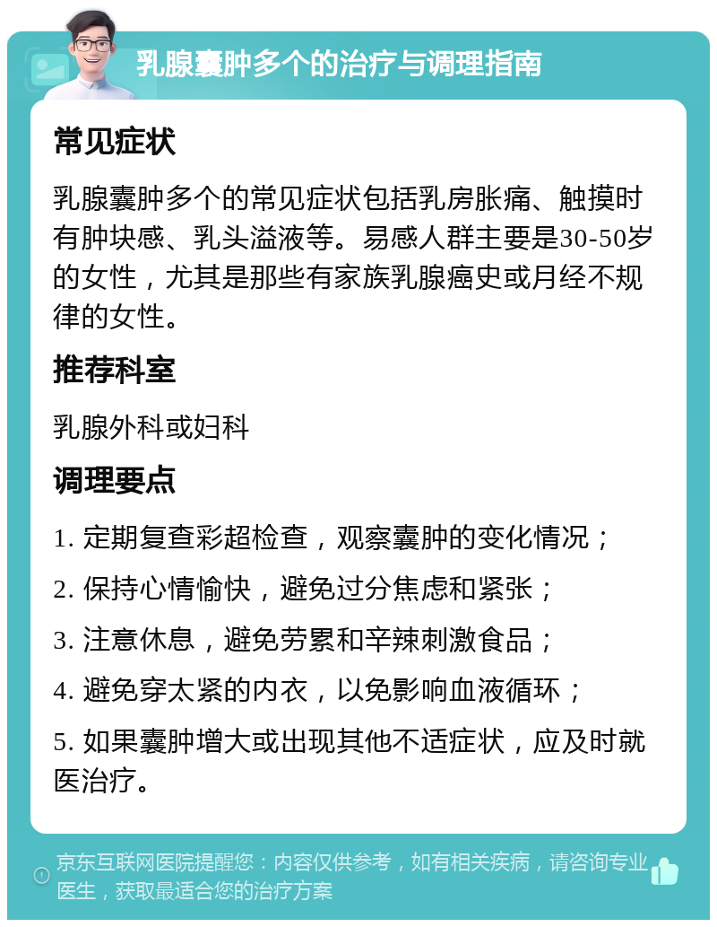 乳腺囊肿多个的治疗与调理指南 常见症状 乳腺囊肿多个的常见症状包括乳房胀痛、触摸时有肿块感、乳头溢液等。易感人群主要是30-50岁的女性，尤其是那些有家族乳腺癌史或月经不规律的女性。 推荐科室 乳腺外科或妇科 调理要点 1. 定期复查彩超检查，观察囊肿的变化情况； 2. 保持心情愉快，避免过分焦虑和紧张； 3. 注意休息，避免劳累和辛辣刺激食品； 4. 避免穿太紧的内衣，以免影响血液循环； 5. 如果囊肿增大或出现其他不适症状，应及时就医治疗。