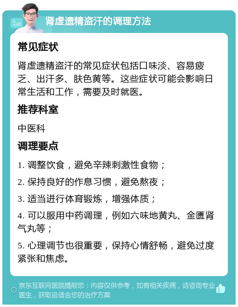 肾虚遗精盗汗的调理方法 常见症状 肾虚遗精盗汗的常见症状包括口味淡、容易疲乏、出汗多、肤色黄等。这些症状可能会影响日常生活和工作，需要及时就医。 推荐科室 中医科 调理要点 1. 调整饮食，避免辛辣刺激性食物； 2. 保持良好的作息习惯，避免熬夜； 3. 适当进行体育锻炼，增强体质； 4. 可以服用中药调理，例如六味地黄丸、金匮肾气丸等； 5. 心理调节也很重要，保持心情舒畅，避免过度紧张和焦虑。