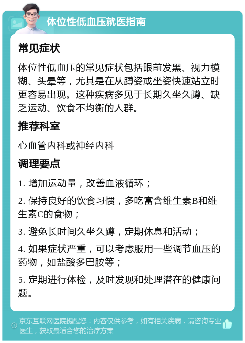 体位性低血压就医指南 常见症状 体位性低血压的常见症状包括眼前发黑、视力模糊、头晕等，尤其是在从蹲姿或坐姿快速站立时更容易出现。这种疾病多见于长期久坐久蹲、缺乏运动、饮食不均衡的人群。 推荐科室 心血管内科或神经内科 调理要点 1. 增加运动量，改善血液循环； 2. 保持良好的饮食习惯，多吃富含维生素B和维生素C的食物； 3. 避免长时间久坐久蹲，定期休息和活动； 4. 如果症状严重，可以考虑服用一些调节血压的药物，如盐酸多巴胺等； 5. 定期进行体检，及时发现和处理潜在的健康问题。