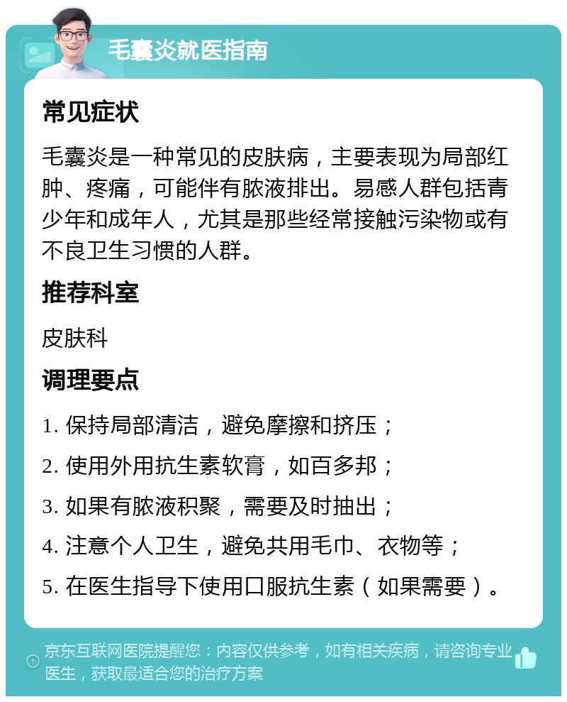 毛囊炎就医指南 常见症状 毛囊炎是一种常见的皮肤病，主要表现为局部红肿、疼痛，可能伴有脓液排出。易感人群包括青少年和成年人，尤其是那些经常接触污染物或有不良卫生习惯的人群。 推荐科室 皮肤科 调理要点 1. 保持局部清洁，避免摩擦和挤压； 2. 使用外用抗生素软膏，如百多邦； 3. 如果有脓液积聚，需要及时抽出； 4. 注意个人卫生，避免共用毛巾、衣物等； 5. 在医生指导下使用口服抗生素（如果需要）。