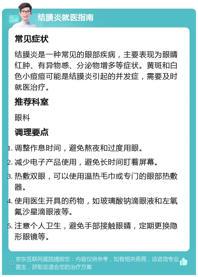 结膜炎就医指南 常见症状 结膜炎是一种常见的眼部疾病，主要表现为眼睛红肿、有异物感、分泌物增多等症状。黄斑和白色小痘痘可能是结膜炎引起的并发症，需要及时就医治疗。 推荐科室 眼科 调理要点 调整作息时间，避免熬夜和过度用眼。 减少电子产品使用，避免长时间盯着屏幕。 热敷双眼，可以使用温热毛巾或专门的眼部热敷器。 使用医生开具的药物，如玻璃酸钠滴眼液和左氧氟沙星滴眼液等。 注意个人卫生，避免手部接触眼睛，定期更换隐形眼镜等。