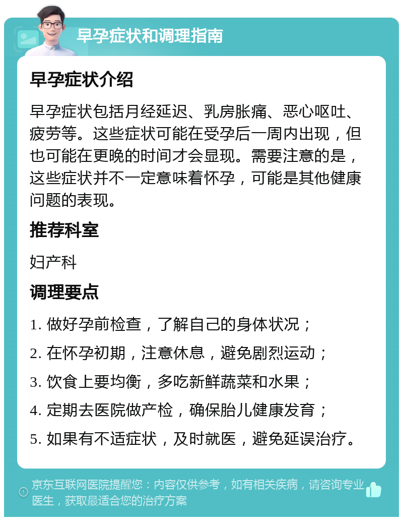 早孕症状和调理指南 早孕症状介绍 早孕症状包括月经延迟、乳房胀痛、恶心呕吐、疲劳等。这些症状可能在受孕后一周内出现，但也可能在更晚的时间才会显现。需要注意的是，这些症状并不一定意味着怀孕，可能是其他健康问题的表现。 推荐科室 妇产科 调理要点 1. 做好孕前检查，了解自己的身体状况； 2. 在怀孕初期，注意休息，避免剧烈运动； 3. 饮食上要均衡，多吃新鲜蔬菜和水果； 4. 定期去医院做产检，确保胎儿健康发育； 5. 如果有不适症状，及时就医，避免延误治疗。