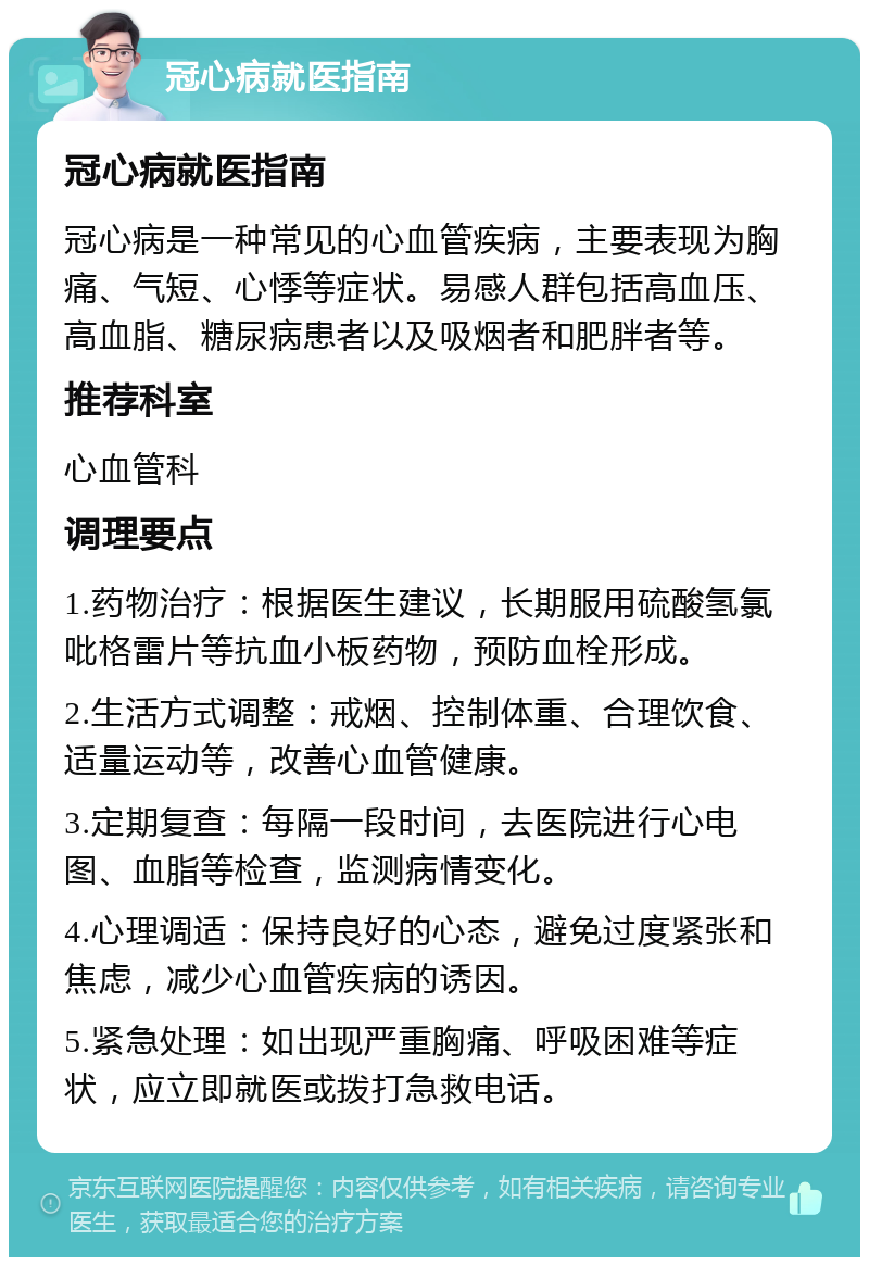 冠心病就医指南 冠心病就医指南 冠心病是一种常见的心血管疾病，主要表现为胸痛、气短、心悸等症状。易感人群包括高血压、高血脂、糖尿病患者以及吸烟者和肥胖者等。 推荐科室 心血管科 调理要点 1.药物治疗：根据医生建议，长期服用硫酸氢氯吡格雷片等抗血小板药物，预防血栓形成。 2.生活方式调整：戒烟、控制体重、合理饮食、适量运动等，改善心血管健康。 3.定期复查：每隔一段时间，去医院进行心电图、血脂等检查，监测病情变化。 4.心理调适：保持良好的心态，避免过度紧张和焦虑，减少心血管疾病的诱因。 5.紧急处理：如出现严重胸痛、呼吸困难等症状，应立即就医或拨打急救电话。