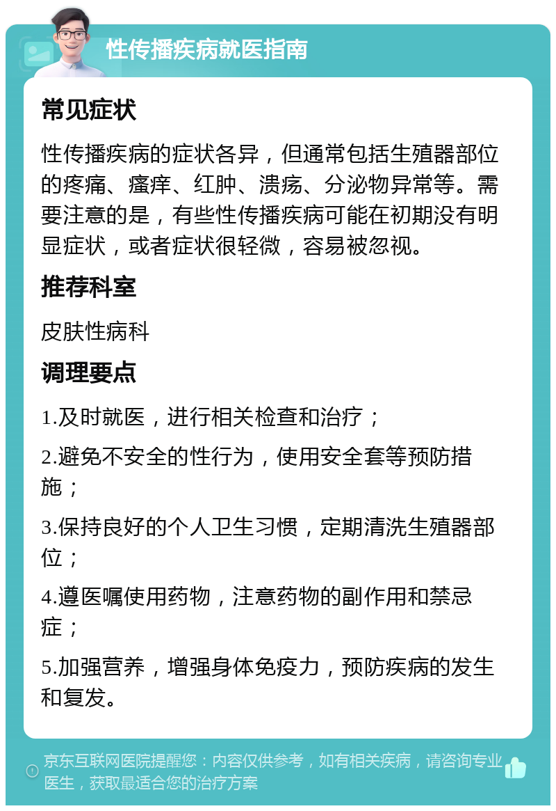 性传播疾病就医指南 常见症状 性传播疾病的症状各异，但通常包括生殖器部位的疼痛、瘙痒、红肿、溃疡、分泌物异常等。需要注意的是，有些性传播疾病可能在初期没有明显症状，或者症状很轻微，容易被忽视。 推荐科室 皮肤性病科 调理要点 1.及时就医，进行相关检查和治疗； 2.避免不安全的性行为，使用安全套等预防措施； 3.保持良好的个人卫生习惯，定期清洗生殖器部位； 4.遵医嘱使用药物，注意药物的副作用和禁忌症； 5.加强营养，增强身体免疫力，预防疾病的发生和复发。