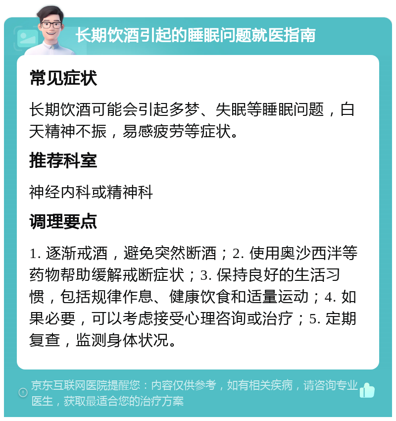 长期饮酒引起的睡眠问题就医指南 常见症状 长期饮酒可能会引起多梦、失眠等睡眠问题，白天精神不振，易感疲劳等症状。 推荐科室 神经内科或精神科 调理要点 1. 逐渐戒酒，避免突然断酒；2. 使用奥沙西泮等药物帮助缓解戒断症状；3. 保持良好的生活习惯，包括规律作息、健康饮食和适量运动；4. 如果必要，可以考虑接受心理咨询或治疗；5. 定期复查，监测身体状况。