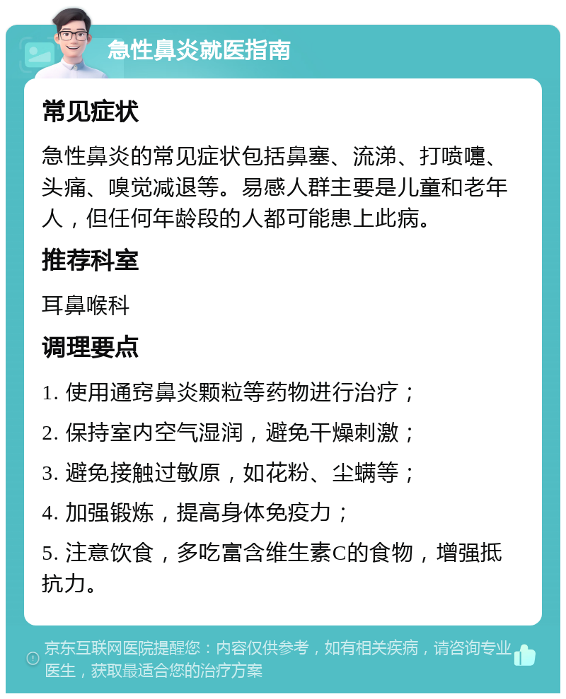 急性鼻炎就医指南 常见症状 急性鼻炎的常见症状包括鼻塞、流涕、打喷嚏、头痛、嗅觉减退等。易感人群主要是儿童和老年人，但任何年龄段的人都可能患上此病。 推荐科室 耳鼻喉科 调理要点 1. 使用通窍鼻炎颗粒等药物进行治疗； 2. 保持室内空气湿润，避免干燥刺激； 3. 避免接触过敏原，如花粉、尘螨等； 4. 加强锻炼，提高身体免疫力； 5. 注意饮食，多吃富含维生素C的食物，增强抵抗力。