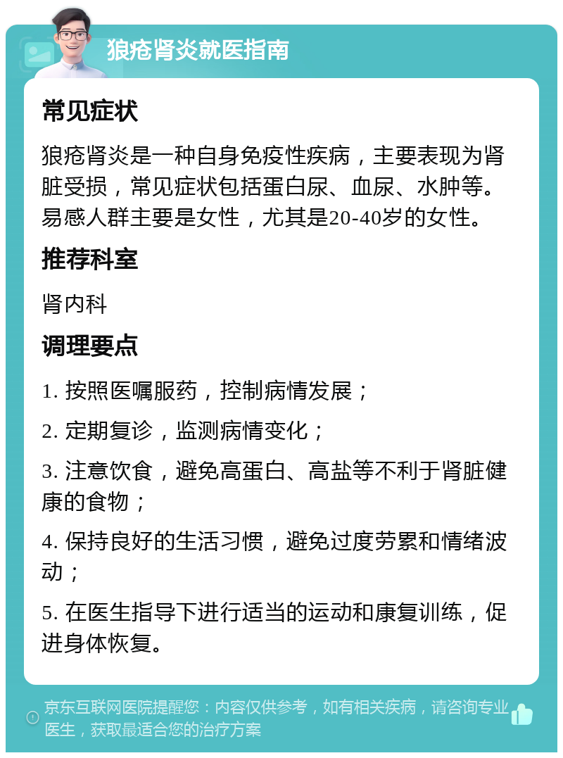 狼疮肾炎就医指南 常见症状 狼疮肾炎是一种自身免疫性疾病，主要表现为肾脏受损，常见症状包括蛋白尿、血尿、水肿等。易感人群主要是女性，尤其是20-40岁的女性。 推荐科室 肾内科 调理要点 1. 按照医嘱服药，控制病情发展； 2. 定期复诊，监测病情变化； 3. 注意饮食，避免高蛋白、高盐等不利于肾脏健康的食物； 4. 保持良好的生活习惯，避免过度劳累和情绪波动； 5. 在医生指导下进行适当的运动和康复训练，促进身体恢复。